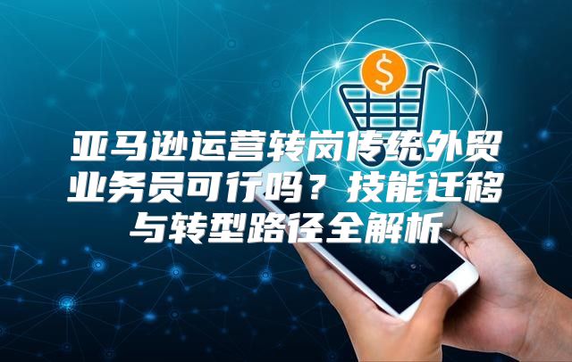亚马逊运营转岗传统外贸业务员可行吗？技能迁移与转型路径全解析