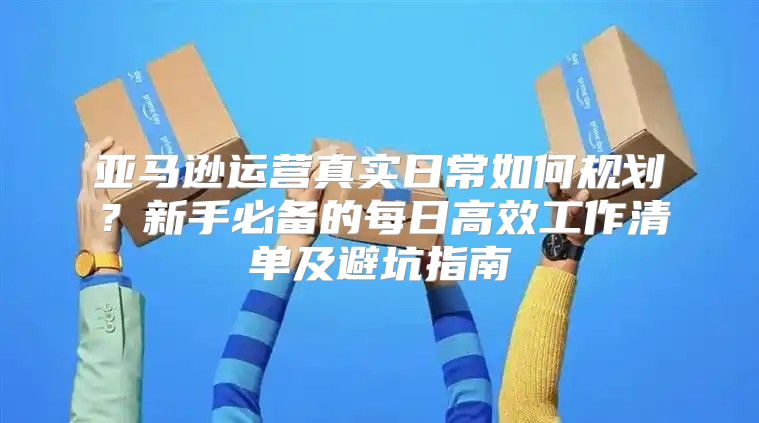 亚马逊运营真实日常如何规划？新手必备的每日高效工作清单及避坑指南