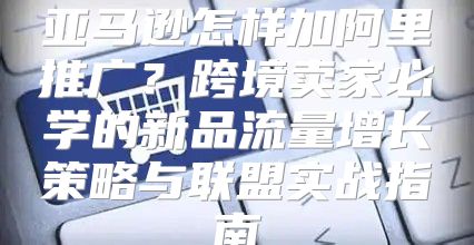 亚马逊怎样加阿里推广？跨境卖家必学的新品流量增长策略与联盟实战指南