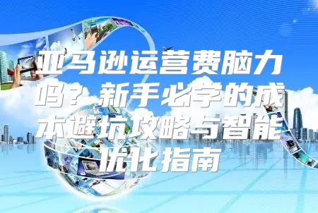 亚马逊运营费脑力吗？新手必学的成本避坑攻略与智能优化指南