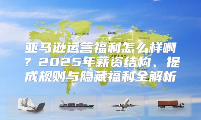 亚马逊运营福利怎么样啊？2025年薪资结构、提成规则与隐藏福利全解析
