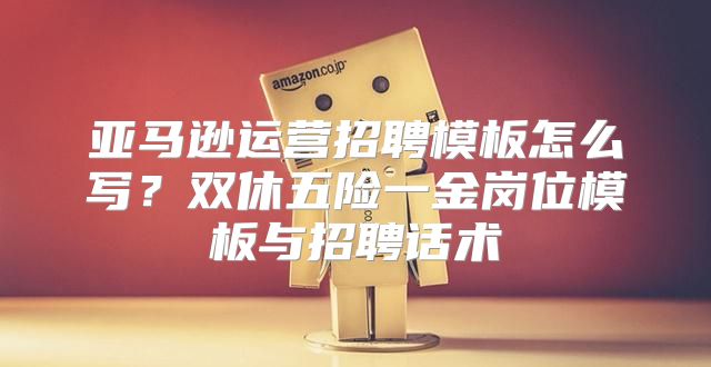 亚马逊运营招聘模板怎么写？双休五险一金岗位模板与招聘话术