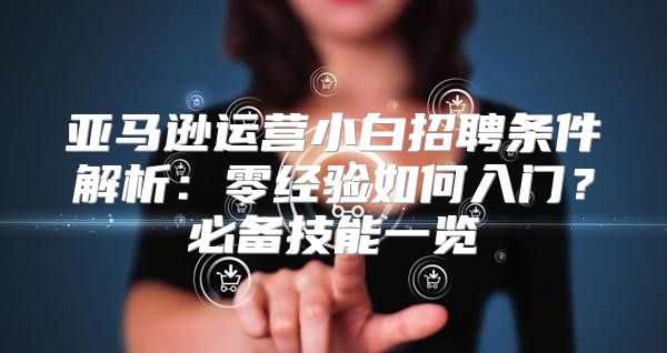 亚马逊运营小白招聘条件解析：零经验如何入门？必备技能一览