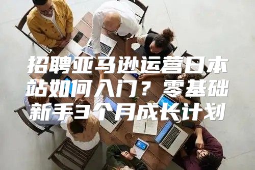 招聘亚马逊运营日本站如何入门？零基础新手3个月成长计划