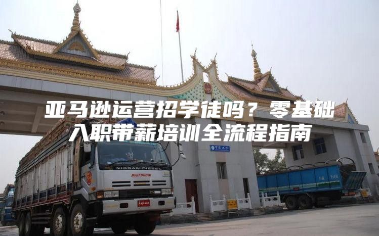 亚马逊运营招学徒吗？零基础入职带薪培训全流程指南