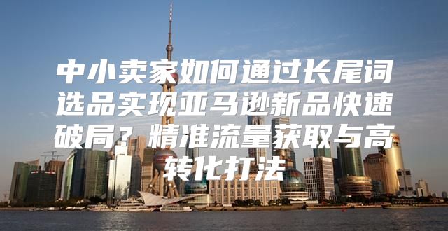 中小卖家如何通过长尾词选品实现亚马逊新品快速破局？精准流量获取与高转化打法