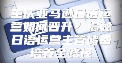 重庆亚马逊日语运营如何晋升？揭秘日语运营主管储备培养全路径