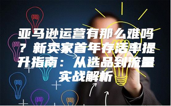 亚马逊运营有那么难吗？新卖家首年存活率提升指南：从选品到流量实战解析
