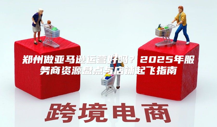 郑州做亚马逊运营好吗？2025年服务商资源盘点与店铺起飞指南
