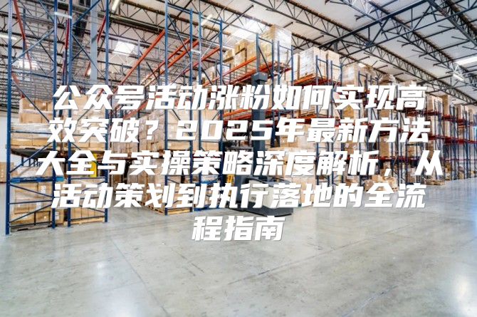 公众号活动涨粉如何实现高效突破？2025年最新方法大全与实操策略深度解析，从活动策划到执行落地的全流程指南