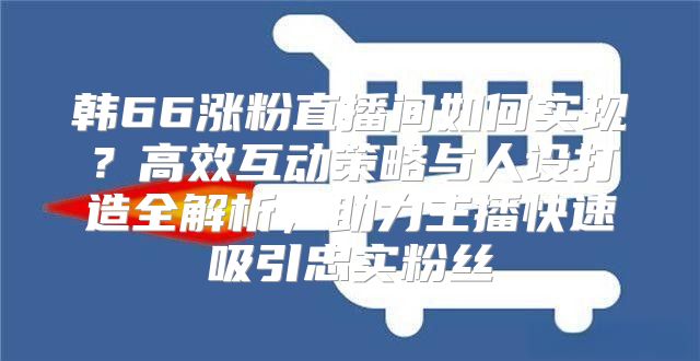 韩66涨粉直播间如何实现？高效互动策略与人设打造全解析，助力主播快速吸引忠实粉丝