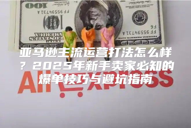 亚马逊主流运营打法怎么样？2025年新手卖家必知的爆单技巧与避坑指南
