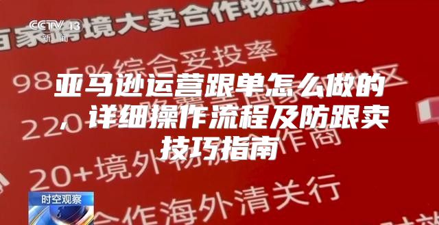 亚马逊运营跟单怎么做的，详细操作流程及防跟卖技巧指南