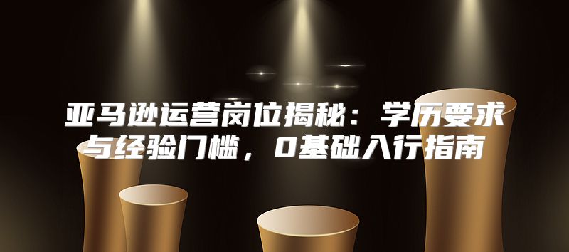 亚马逊运营岗位揭秘：学历要求与经验门槛，0基础入行指南