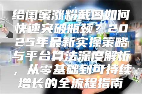 给闺蜜涨粉截图如何快速突破瓶颈？2025年最新实操策略与平台算法深度解析，从零基础到可持续增长的全流程指南