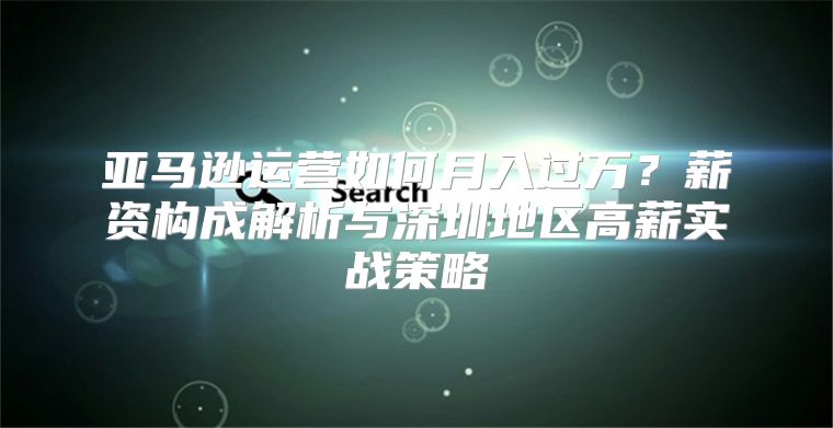 亚马逊运营如何月入过万？薪资构成解析与深圳地区高薪实战策略