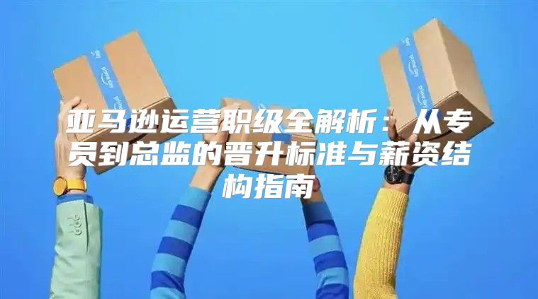 亚马逊运营职级全解析：从专员到总监的晋升标准与薪资结构指南