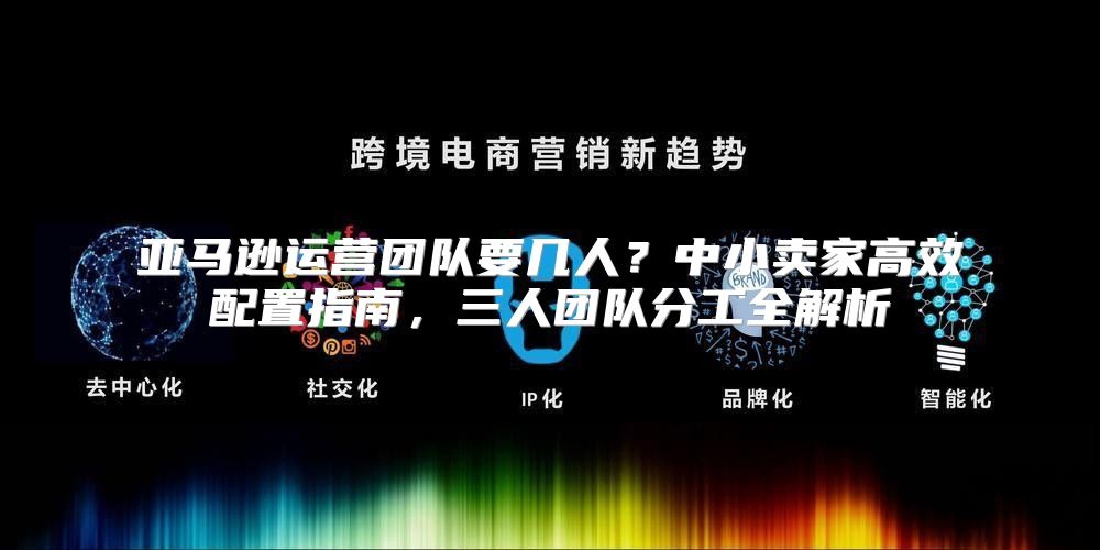 亚马逊运营团队要几人？中小卖家高效配置指南，三人团队分工全解析