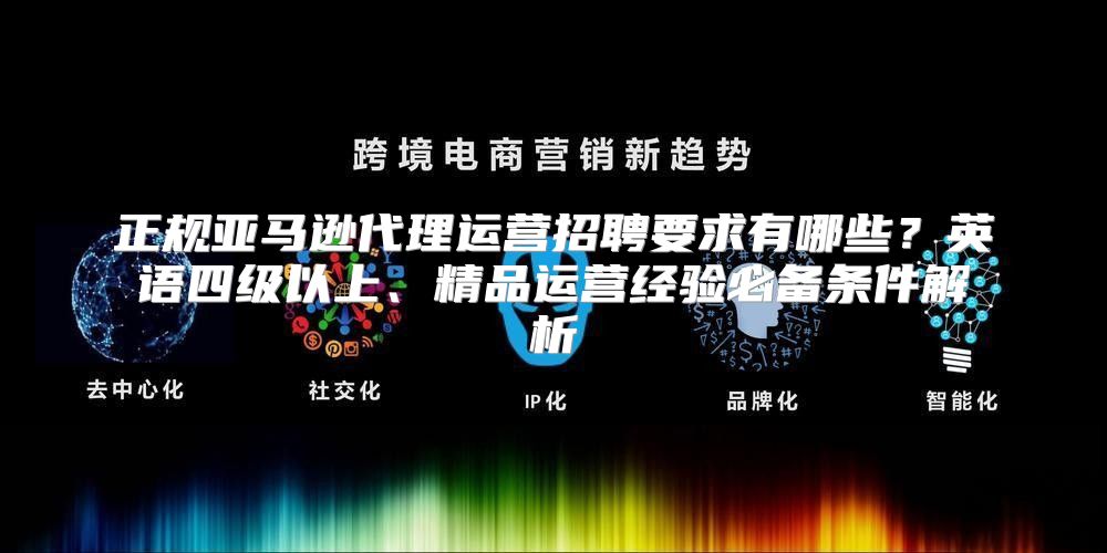 正规亚马逊代理运营招聘要求有哪些？英语四级以上、精品运营经验必备条件解析