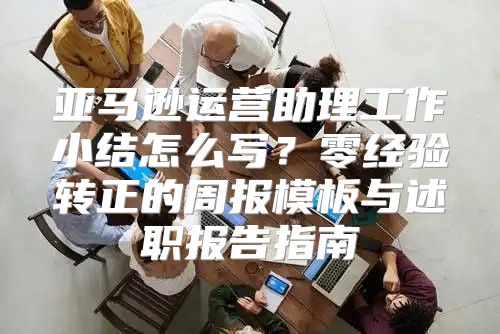 亚马逊运营助理工作小结怎么写？零经验转正的周报模板与述职报告指南