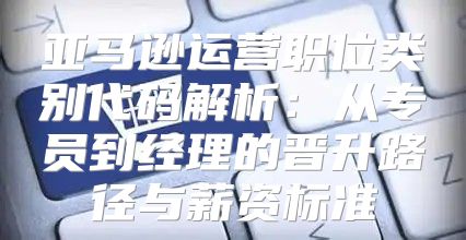 亚马逊运营职位类别代码解析：从专员到经理的晋升路径与薪资标准