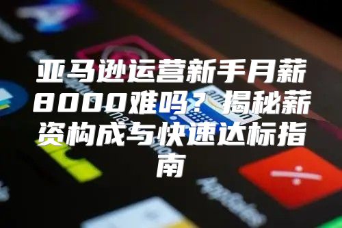 亚马逊运营新手月薪8000难吗？揭秘薪资构成与快速达标指南