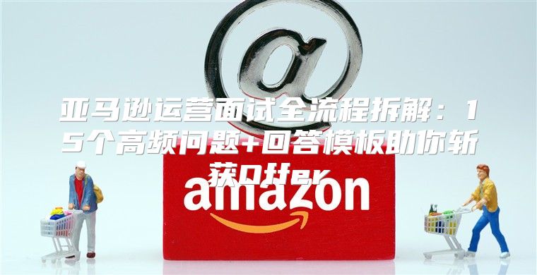 亚马逊运营面试全流程拆解：15个高频问题+回答模板助你斩获Offer