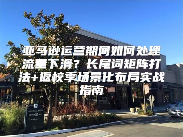 亚马逊运营期间如何处理流量下滑？长尾词矩阵打法+返校季场景化布局实战指南