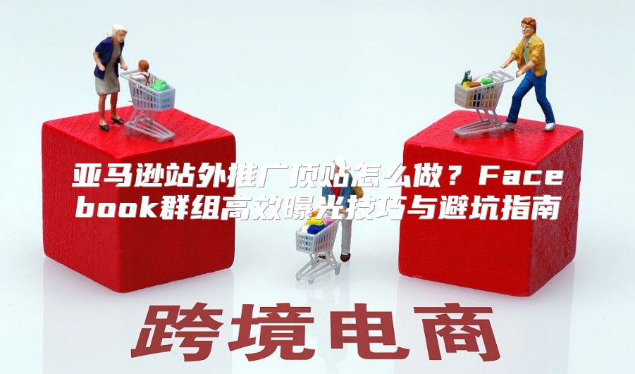 亚马逊站外推广顶贴怎么做?Facebook群组高效曝光技巧与避坑指南
