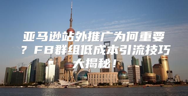 亚马逊站外推广为何重要？FB群组低成本引流技巧大揭秘！