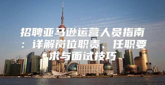 招聘亚马逊运营人员指南：详解岗位职责、任职要求与面试技巧