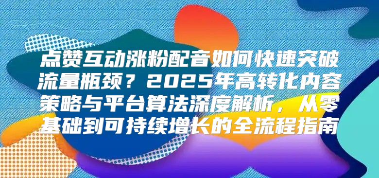 点赞互动涨粉配音如何快速突破流量瓶颈？2025年高转化内容策略与平台算法深度解析，从零基础到可持续增长的全流程指南