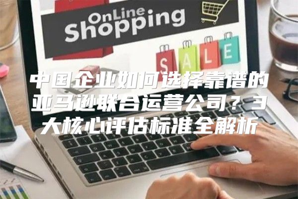 中国企业如何选择靠谱的亚马逊联合运营公司？3大核心评估标准全解析