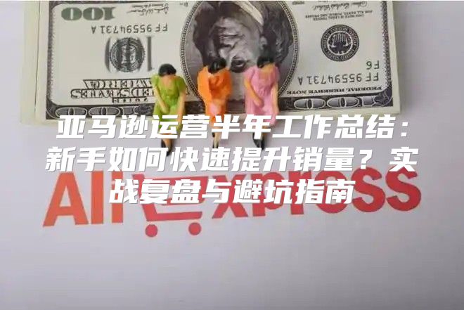 亚马逊运营半年工作总结：新手如何快速提升销量？实战复盘与避坑指南