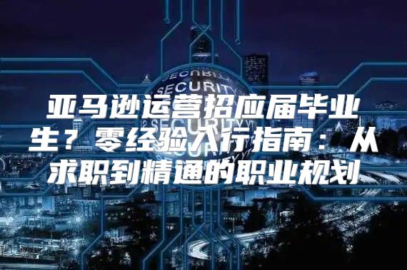 亚马逊运营招应届毕业生？零经验入行指南：从求职到精通的职业规划