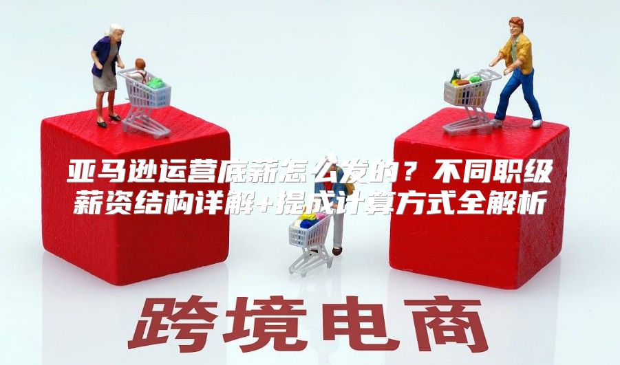 亚马逊运营底薪怎么发的？不同职级薪资结构详解+提成计算方式全解析