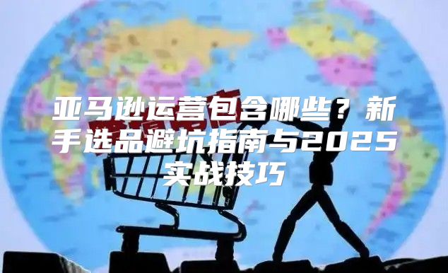 亚马逊运营包含哪些？新手选品避坑指南与2025实战技巧