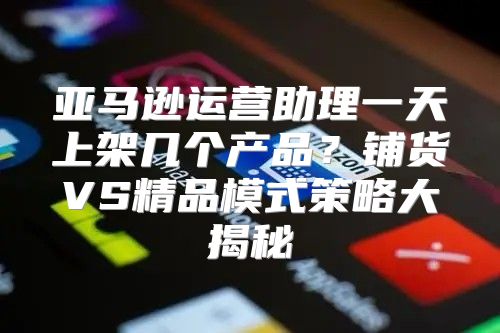 亚马逊运营助理一天上架几个产品？铺货VS精品模式策略大揭秘