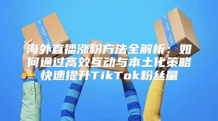 海外直播涨粉方法全解析：如何通过高效互动与本土化策略快速提升TikTok粉丝量
