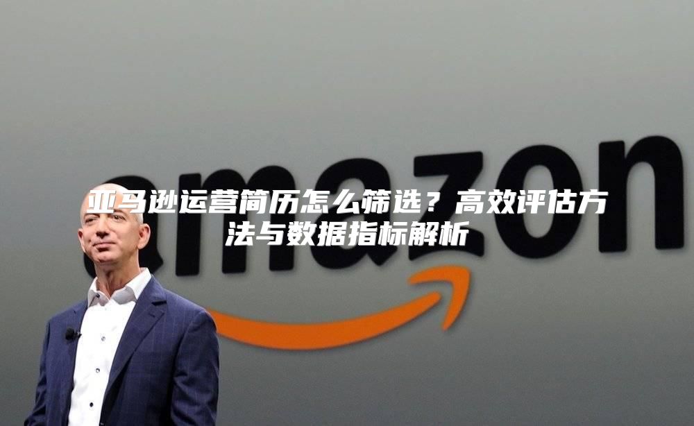 亚马逊运营简历怎么筛选？高效评估方法与数据指标解析