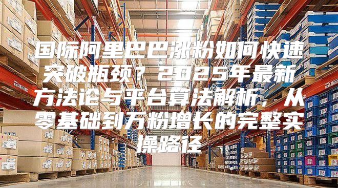 国际阿里巴巴涨粉如何快速突破瓶颈？2025年最新方法论与平台算法解析，从零基础到万粉增长的完整实操路径