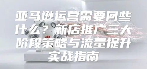 亚马逊运营需要问些什么？新店推广三大阶段策略与流量提升实战指南