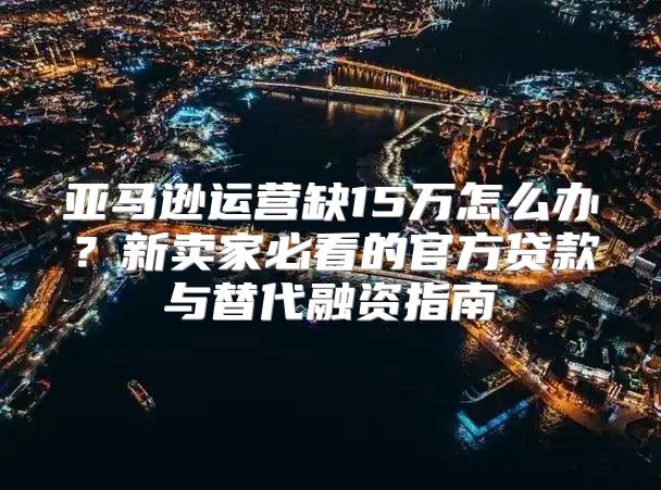 亚马逊运营缺15万怎么办？新卖家必看的官方贷款与替代融资指南