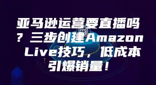 亚马逊运营要直播吗？三步创建Amazon Live技巧，低成本引爆销量！