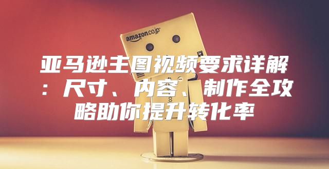 亚马逊主图视频要求详解：尺寸、内容、制作全攻略助你提升转化率