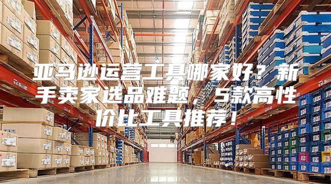 亚马逊运营工具哪家好？新手卖家选品难题，5款高性价比工具推荐！