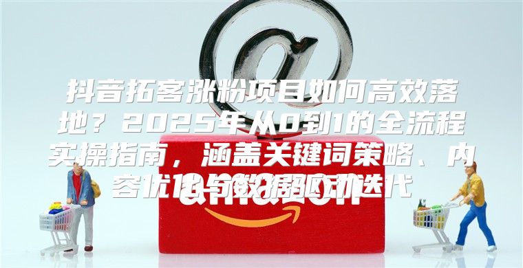 抖音拓客涨粉项目如何高效落地？2025年从0到1的全流程实操指南，涵盖关键词策略、内容优化与数据驱动迭代
