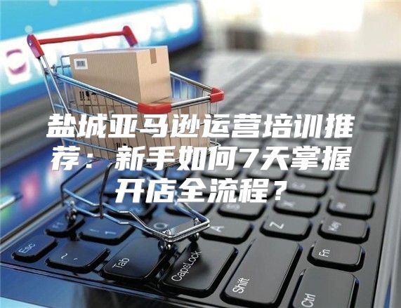 盐城亚马逊运营培训推荐：新手如何7天掌握开店全流程？