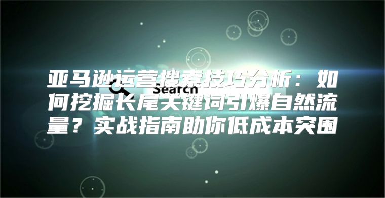 亚马逊运营搜索技巧分析：如何挖掘长尾关键词引爆自然流量？实战指南助你低成本突围
