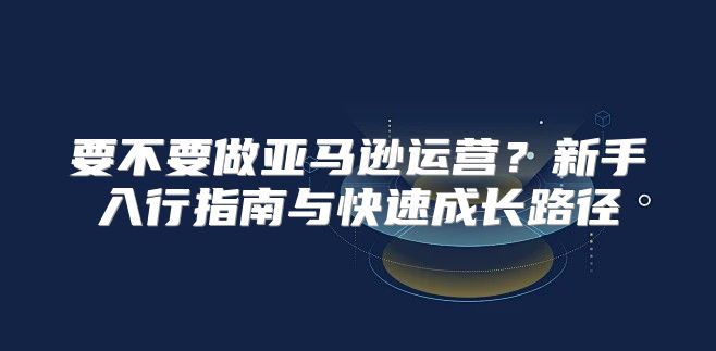 要不要做亚马逊运营？新手入行指南与快速成长路径